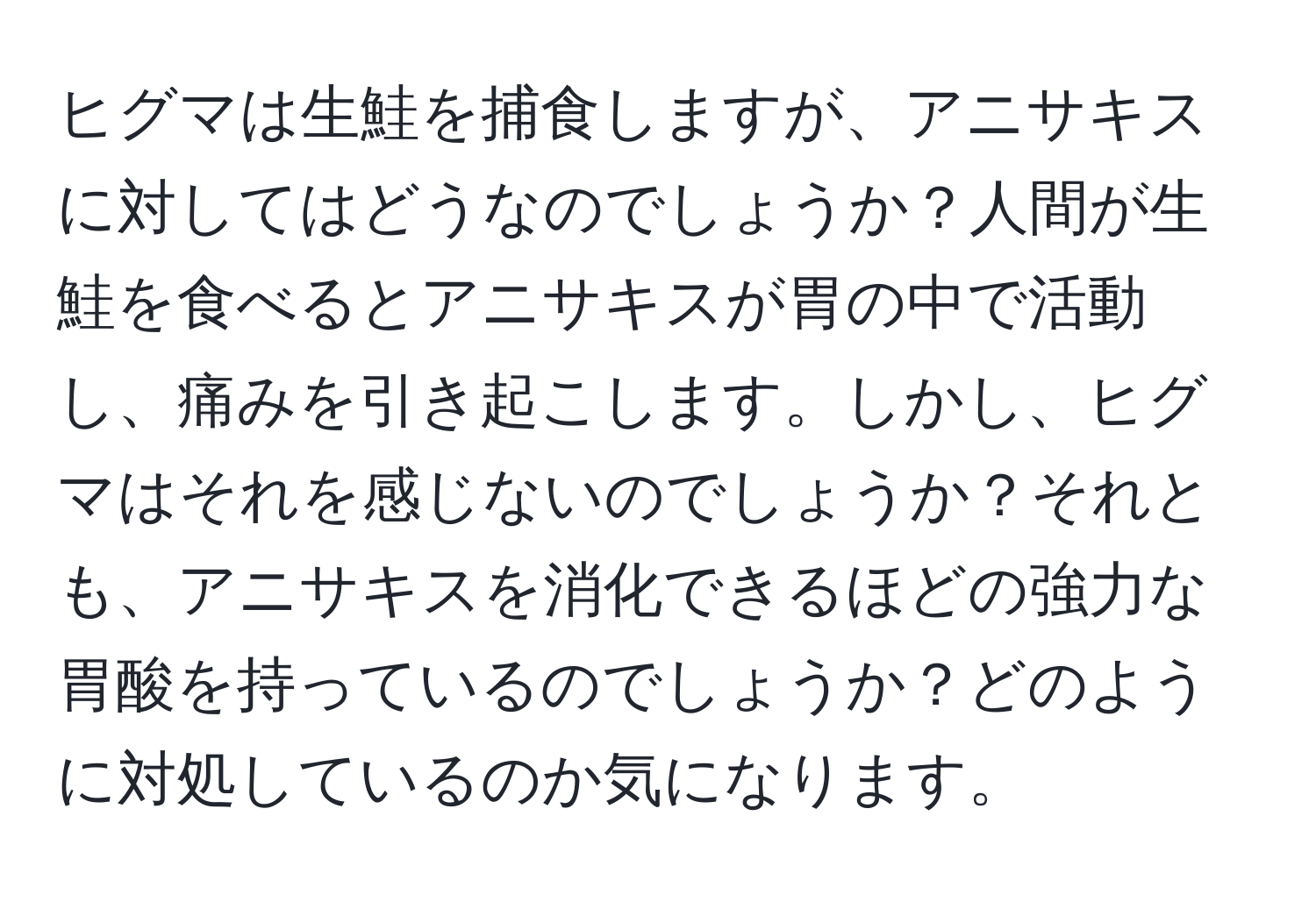 ヒグマは生鮭を捕食しますが、アニサキスに対してはどうなのでしょうか？人間が生鮭を食べるとアニサキスが胃の中で活動し、痛みを引き起こします。しかし、ヒグマはそれを感じないのでしょうか？それとも、アニサキスを消化できるほどの強力な胃酸を持っているのでしょうか？どのように対処しているのか気になります。