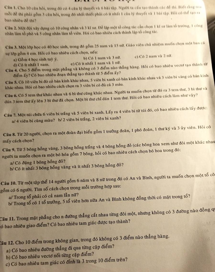 Cầu 1. Cho 10 câu hỏi, trong đó có 4 câu lý thuyết và 6 bài tập. Người ta cầu tạo thành các để thị. Biết rằng tn
mỗi để thị phải gồm 3 câu hồi, trong đó nhất thiết phải có ít nhất 1 câu lý thuyết và 1 bài tập. Hỗi có thể tạo ra
bao nhiều để thí?
Câu 2. Một đội xây dựng có 10 công nhân và 3 kĩ sư. Để lập một tổ công tác cần chọn 1 kĩ sư làm tổ trường, 1 công
nhân làm tổ phố và 5 công nhân làm tổ viên. Hỏi có bao nhiều cách thành lập tổ công tác
Câu 3. Một lớp học có 40 học sinh, trong đó gồm 25 nam và 15 nữ. Giáo viên chủ nhiệm muốn chọn một ban cá
sự lớp gồm 4 em. Hỗi có bao nhiêu cách chọn, nếu:
a) Gồm 4 học sinh tuỳ ý. b) Có 1 nam và 3 nữ. c) Có 2 nam và 2 nữ.
đ) Cô ít nhất 1 nam. e) Có ít nhất 1 nam và 1 nữ.
Câu 4 Cho 5 điểm trong mặt phẳng và không có 3 điểm nào thẳng hàng. Hỏi có bao nhiêu vectơ tạo thành từ
điểm ây? Có bao nhiều đoạn thẳng tạo thành từ 5 điểm ấy?
Cầu 5. Có 10 viên bì đỏ có bản kính khác nhau, 5 viên bị xanh có bán kính khác nhau và 3 viên bí vàng có bán kính
khác nhau. Hỏi có bao nhiêu cách chọn ra 3 viên bi có đủ cả 3 màu.
Cầu 6. Có 5 tem thư khác nhau và 6 bì thư cũng khác nhau. Người ta muốn chọn từ đó ra 3 tem thư, 3 bì thư và
dân 3 tem thư ấy lên 3 bì thư đã chọn. Một bì thư chỉ dán 1 tem thư. Hỏi có bao nhiêu cách làm như vậy?
Câu 7. Một túi chứa 6 viên bi trắng và 5 viên bi xanh. Lấy ra 4 viên bi từ túi đó, có bao nhiêu cách lấy được:
a/ 4 viên bi cùng màu? b/ 2 viên bi trắng, 2 viên bi xanh?
Câu 8. Từ 20 người, chọn ra một đoàn đại biểu gồm 1 trưởng đoàn, 1 phó đoàn, 1 thư ký và 3 ủy viên. Hỏi có
mấy cách chọn?
Cầu 9. Từ 5 bông hồng vàng, 3 bông hồng trắng và 4 bông hồng đỏ (các bông hoa xem như đôi một khác nhau
người ta muồn chọn ra một bó hóa gồm 7 bông, hỏi có bao nhiêu cách chọn bó hoa trong đó:
a/ Có đúng 1 bông hồng đỏ?
b Có ít nhất 3 bông hồng vàng và ít nhất 3 bông hồng đỏ?
Câu 10. Từ một tập thể 14 người gồm 6 năm và 8 nữ trong đó có An và Bình, người ta muốn chọn một tổ cô
gồm có 6 người. Tìm số cách chọn trong mỗi trường hợp sau:
a/ Trong tổ phải có cả nam lẫn nữ?
b/ Trong tổ có 1 tổ trưởng, 5 tổ viên hơn nữa An và Bình không đồng thời có mặt trong tổ?
Câu 11. Trong mặt phẳng cho n đường thẳng cắt nhau từng đôi một, nhưng không có 3 đường nào đồng qi
có bao nhiêu giao điểm? Có bao nhiêu tam giác được tạo thành?
Cầu 12. Cho 10 điểm trong không gian, trong đó không có 3 điểm nào thẳng hàng.
a) Có bao nhiêu đường thẳng đi qua từng cặp điểm?
b) Có bao nhiêu vectơ nối từng cặp điểm?
c) Có bao nhiêu tam giác có đỉnh là 3 trong 10 điểm trên?