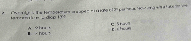 Overnight, the temperature dropped at a rate of 3^0 per hour. How long will it take for the
temperature to drop 18° ?
A. 9 hours C. 5 hours
B. 7 hours D. 6 hours