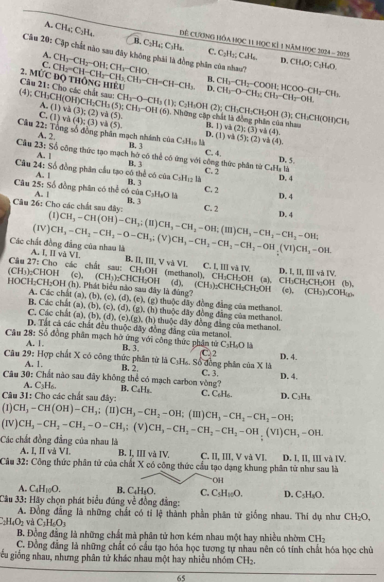 A. CH₄; C_2H_4.
ề CươnG Hóa học 11 học kÌ 1 năm học 2024 - 2025
B. C₂H₄ C_3H_8 C. C_2H_2;C_4H_6. D.
Câu 20: Cặp chất nào sau đây không phải là đồng phân của nhau?
A.
C. CH_3-CH_2-OH;CH_3-CHO. CH_4O;C_2] H₄O,
2. MỨc CH_2=CH-CH_2-CH_3,CH_3-CH=CH-CH_3. D. CH_3-O-CH_3;CH_3-CH_2-OH. CH_3-CH_2-COOH;HCOO-CH_2-CH_3.
B.
Câu 21: Cho các chất sau: CH_3-O-CH_3(1);C_2H_5OH (2); CH_3CH_2CH_2OH(3);CH_3CH(OH)CH_3
(4); CH_3CH(OH)CH_2CH_3(5);CH_3-OH(6) A. (1) va(3);(2)va(5)

0. Những cặp chất là đồng phân của nhau (2);(3)va(4).
C. (1) và (4);(3) và (5
B. 1) và
Câu 22: Tổng số đồng phần mạch nhánh của C_5H_10 là va(5);(2)va(4).
A. 2.
D. (1)
B. 3
Câu 23: Số công thức tạo mạch hở có thể có ứng với công thức phân tử C_4H_8la
C. 4. D. 5.
A. 1 B. 3 C. 2
Câu 24: Số đồng phân cấu tạo có thể có của C_5H_12 là D. 4
A. 1 B. 3 C. 2
Câu 25: Số đồng phân có thể có của C₃H₈O là B. 3
A. 1
D. 4
Câu 26: Cho các chất sau đây:
C. 2
(1)
(IV) CH_3-CH(OH)-CH_3;(H)CH_3-CH_2-OH;(III)CH_3-CH_2-CH_2-OH; D. 4
A. I, II và VI.
Các chất đồng đẳng của nhau là CH_3-CH_2-CH_2-O-CH_3;(V)CH_3-CH_2-CH_2-OH,(VI)CH_3-OH. B. II, III, VvaVI C. I, III và IV. D. I, II, III và IV.
Câu 27: Cho các chất sau: CH₃OH (methanol),
(CH_3) ₂CHOH (c), (CH_3)_2 2CH ICH_2 OH (d), CH_3CH_2OH H (a), CH_3CH ₂CH₂OH (b)
HOCH₂CH₂OH (h). Phát biểu nào sau đây là đúng? (CH_3)_2CHCH_2CH_2OH (e),(CH_3)_3COH_(g),
A. Các chất (a), (b), (c), (d), (e), (g) thuộc dãy đồng đẳng của methanol.
B. Các chất (a), (b), (c), (d), (g), (h) thuộc dãy đồng đẳng của methanol.
C. Các chất (a), (b), (d), (e),(g), (h) thuộc dãy đồng đằng của methanol.
D. Tất cả các chất đều thuộc dãy đồng đăng của metanol.
Câu 28: Số đồng phân mạch hở ứng với công thức phân tử C_3H_6O là
A. 1. B. 3. C. 2
Câu 29: Hợp chất X có công thức phân tử là C_3H_6 %. Số đồng phân của X là D. 4.
A. 1. B. 2. C. 3.
Câu 30: Chất nào sau đây không thể có mạch carbon vòng? D. 4.
A. C_3H_6.
B. C_4H_8
C. C_6H_6. D.
Câu 31: Cho các chất sau đây: C_3H_8.
(1) CH_3-CH(OH)-CH_3; (I 1) CH_3-CH_2-OH; (I) CH_3-CH_2-CH_2-OH;
(IV) CH_3-CH_2-CH_2-O-CH_3;(V)CH_3-CH_2-CH_2-CH_2-OH (V I CH_3-OH.
Các chất đồng đẳng của nhau là
A. I, II và VI. B. I, III và IV. C. II, III, V và VI. D. I, II, III và IV.
Câu 32: Công thức phân tử của chất X có công thức cấu tạo dạng khung phân tử như sau là
OH
A. C_4H_10O. B. C_4H_8O. C. C_5H_10O. D. C_5H_8O.
Câu 33: Hãy chọn phát biểu đúng về đồng đẳng:
A. Đồng đẳng là những chất có ti lệ thành phần phân tử giống nhau. Thí dụ như CH_2O,
_2H_4O_2 và C_3H_6O_3
B. Đồng đằng là những chất mà phân tử hơn kém nhau một hay nhiều nhờm CH_2
C. Đồng đẳng là những chất có cấu tạo hóa học tương tự nhau nên có tính chất hóa học chủ
gếu giống nhau, nhưng phân tử khác nhau một hay nhiều nhóm ( CH_2.
65