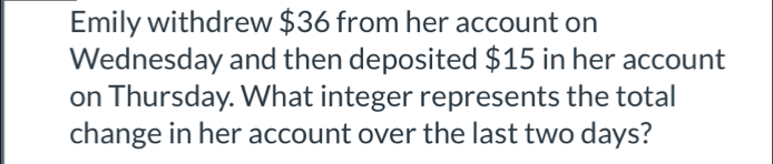 Emily withdrew $36 from her account on 
Wednesday and then deposited $15 in her account 
on Thursday. What integer represents the total 
change in her account over the last two days?