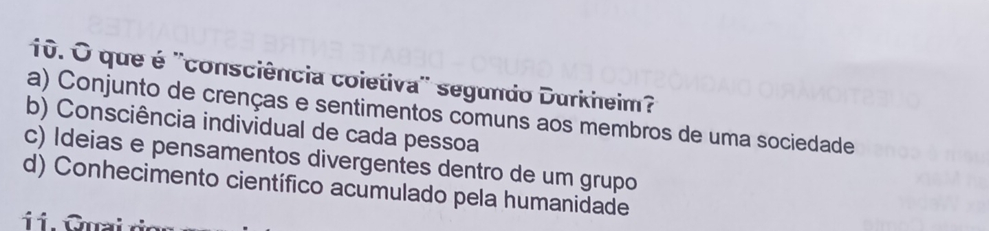 que é ''consciência coietiva'' segundo Durkheim?
a) Conjunto de crenças e sentimentos comuns aos membros de uma sociedade
b) Consciência individual de cada pessoa
c) Ideias e pensamentos divergentes dentro de um grupo
d) Conhecimento científico acumulado pela humanidade
o