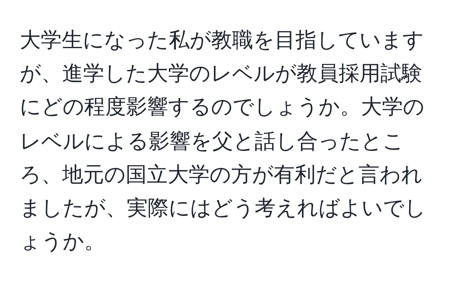 大学生になった私が教職を目指していますが、進学した大学のレベルが教員採用試験にどの程度影響するのでしょうか。大学のレベルによる影響を父と話し合ったところ、地元の国立大学の方が有利だと言われましたが、実際にはどう考えればよいでしょうか。