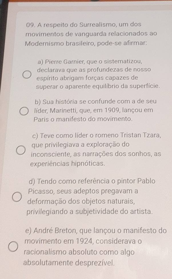 A respeito do Surrealismo, um dos
movimentos de vanguarda relacionados ao
Modernismo brasileiro, pode-se afirmar:
a) Pierre Garnier, que o sistematizou,
declarava que as profundezas de nosso
espírito abrigam forças capazes de
superar o aparente equilíbrio da superfície.
b) Sua história se confunde com a de seu
líder, Marinetti, que, em 1909, lançou em
Paris o manifesto do movimento.
c) Teve como líder o romeno Tristan Tzara,
que privilegiava a exploração do
inconsciente, as narrações dos sonhos, as
experiências hipnóticas.
d) Tendo como referência o pintor Pablo
Picasso, seus adeptos pregavam a
deformação dos objetos naturais,
privilegiando a subjetividade do artista.
e) André Breton, que lançou o manifesto do
movimento em 1924, considerava o
racionalismo absoluto como algo
absolutamente desprezível.