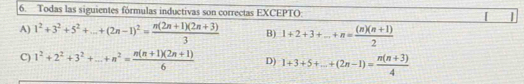 Todas las siguientes fórmulas inductivas son correctas EXCEPTO: 1
A) 1^2+3^2+5^2+...+(2n-1)^2= (n(2n+1)(2n+3))/3  B) 1+2+3+...+n= ((n)(n+1))/2 
C) 1^2+2^2+3^2+...+n^2= (n(n+1)(2n+1))/6  D) 1+3+5+...+(2n-1)= (n(n+3))/4 