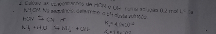 4, Calcule as concentrações de HCN e OH numa solução 0.2 mol L^(-1)
NH CN. Na sequência, determine o pH desta solução.
K = 4.0x10 -
NH, + H-O NH₂ + OH- K =1 8×10