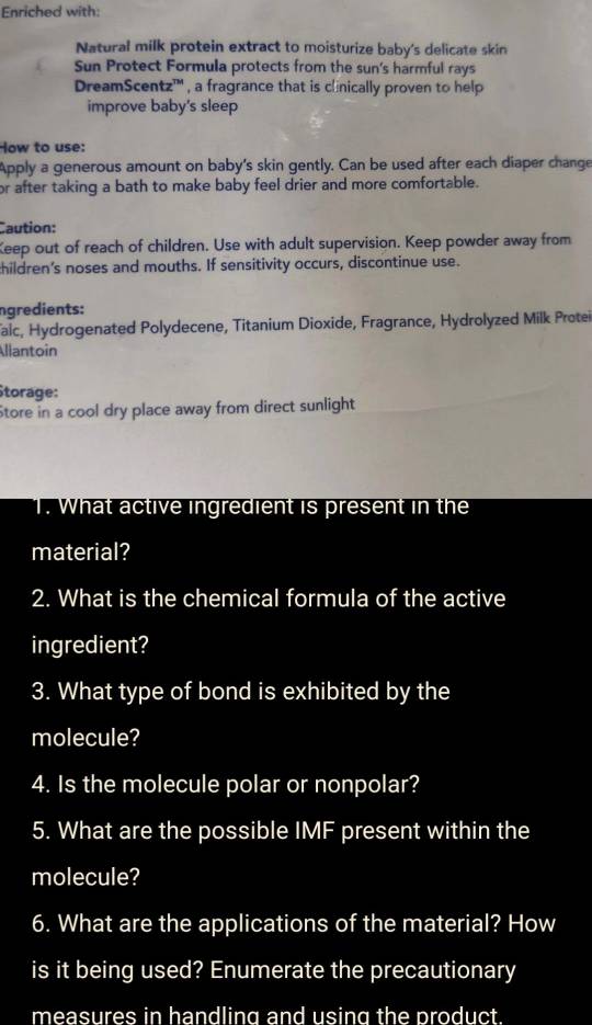 Enriched with: 
Natural milk protein extract to moisturize baby's delicate skin 
Sun Protect Formula protects from the sun's harmful rays 
DreamScentz''' , a fragrance that is clinically proven to help 
improve baby's sleep 
How to use: 
Apply a generous amount on baby's skin gently. Can be used after each diaper change 
or after taking a bath to make baby feel drier and more comfortable. 
Caution: 
Keep out of reach of children. Use with adult supervision. Keep powder away from 
children’s noses and mouths. If sensitivity occurs, discontinue use. 
ngredients: 
faic, Hydrogenated Polydecene, Titanium Dioxide, Fragrance, Hydrolyzed Milk Protei 
Allantoin 
Storage: 
Store in a cool dry place away from direct sunlight 
T. What active ingredient is present in the 
material? 
2. What is the chemical formula of the active 
ingredient? 
3. What type of bond is exhibited by the 
molecule? 
4. Is the molecule polar or nonpolar? 
5. What are the possible IMF present within the 
molecule? 
6. What are the applications of the material? How 
is it being used? Enumerate the precautionary 
measures in handling and using the product .