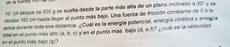 de la fuerzá nórmal (b). 
10. Un bloque de 500 g se suelta desde la parte más alta de un plano inclinado a 30° y se 
desliza 160 cm hasta llegar al punto más bajo. Una fuerza de fricción constante de 0.9 N
actúa durante toda esa distancia. ¿Cuál es la energía potencial, energía cinética y energía 
total en el punto más alto (a,b,c) y en el punto mas bajo (d,e,f) ? ¿cuál es la velocidad 
en el punto más bajo (g)?