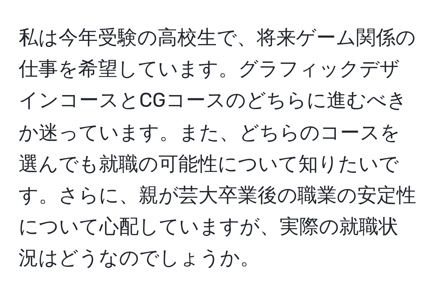 私は今年受験の高校生で、将来ゲーム関係の仕事を希望しています。グラフィックデザインコースとCGコースのどちらに進むべきか迷っています。また、どちらのコースを選んでも就職の可能性について知りたいです。さらに、親が芸大卒業後の職業の安定性について心配していますが、実際の就職状況はどうなのでしょうか。