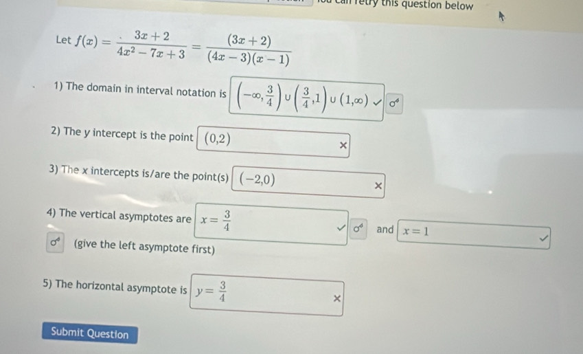 can retry this question below 
Let f(x)= (3x+2)/4x^2-7x+3 = ((3x+2))/(4x-3)(x-1) 
1) The domain in interval notation is (-∈fty , 3/4 ) U ( 3/4 ,1)∪ (1,∈fty ) 3 sigma^4
2) The y intercept is the point (0,2) × 
3) The x intercepts is/are the point(s) (-2,0) × 
4) The vertical asymptotes are x= 3/4  sigma^4 and x=1
sigma^4 (give the left asymptote first) 
5) The horizontal asymptote is y= 3/4  × 
Submit Question