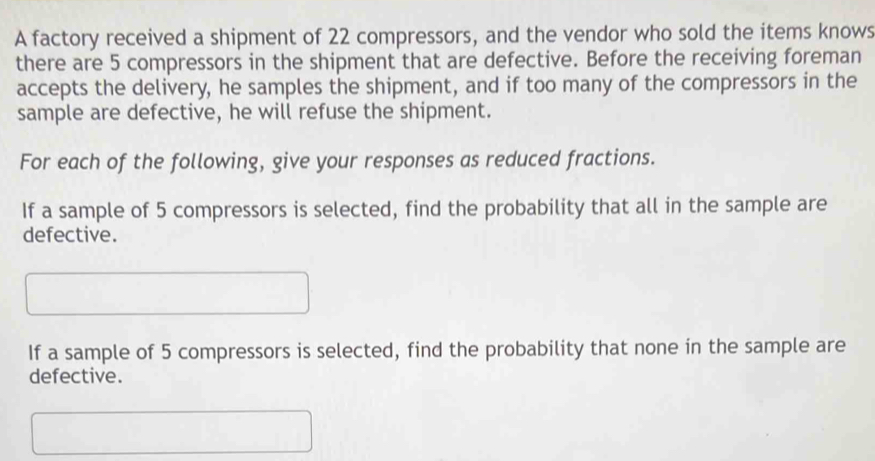 A factory received a shipment of 22 compressors, and the vendor who sold the items knows 
there are 5 compressors in the shipment that are defective. Before the receiving foreman 
accepts the delivery, he samples the shipment, and if too many of the compressors in the 
sample are defective, he will refuse the shipment. 
For each of the following, give your responses as reduced fractions. 
If a sample of 5 compressors is selected, find the probability that all in the sample are 
defective. 
If a sample of 5 compressors is selected, find the probability that none in the sample are 
defective.