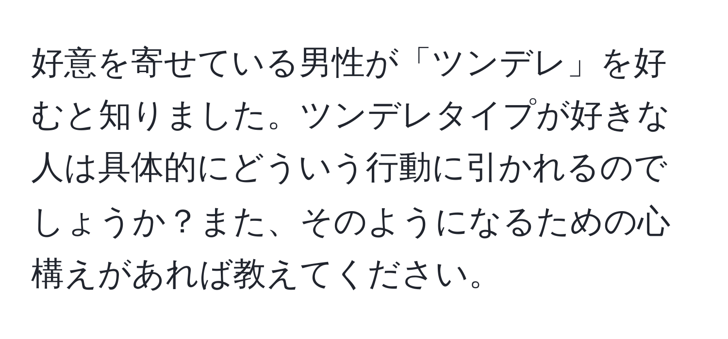 好意を寄せている男性が「ツンデレ」を好むと知りました。ツンデレタイプが好きな人は具体的にどういう行動に引かれるのでしょうか？また、そのようになるための心構えがあれば教えてください。