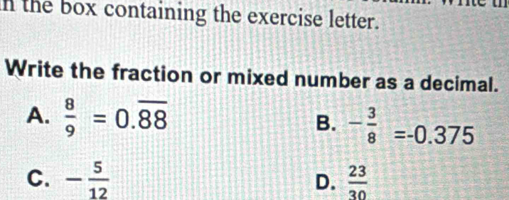 the box containing the exercise letter.
Write the fraction or mixed number as a decimal.
A.  8/9 =0.overline 88 B. - 3/8 =-0.375
C. - 5/12  D.  23/30 