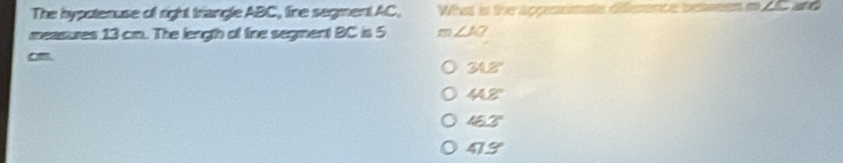 The hypotenuse of right triangle ABC, line segment AC, What is the approsmate difference bewees in 2C and
measures 13 cm. The length of fine segment BC is 5 m∠ A? 
am.
348
44.8°
453°
413