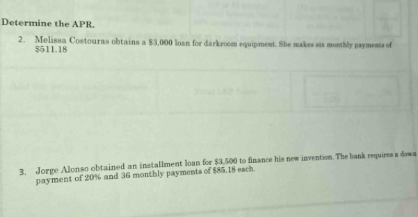 Determine the APR. 
2. Melissa Costouras obtains a $3,000 loan for darkroom equipment. She makes six monthly payments of
$511.18
3. Jorge Alonso obtained an installment loan for $3,500 to finance his new invention. The bank requires a down 
payment of 20% and 36 monthly payments of $85.18 each.