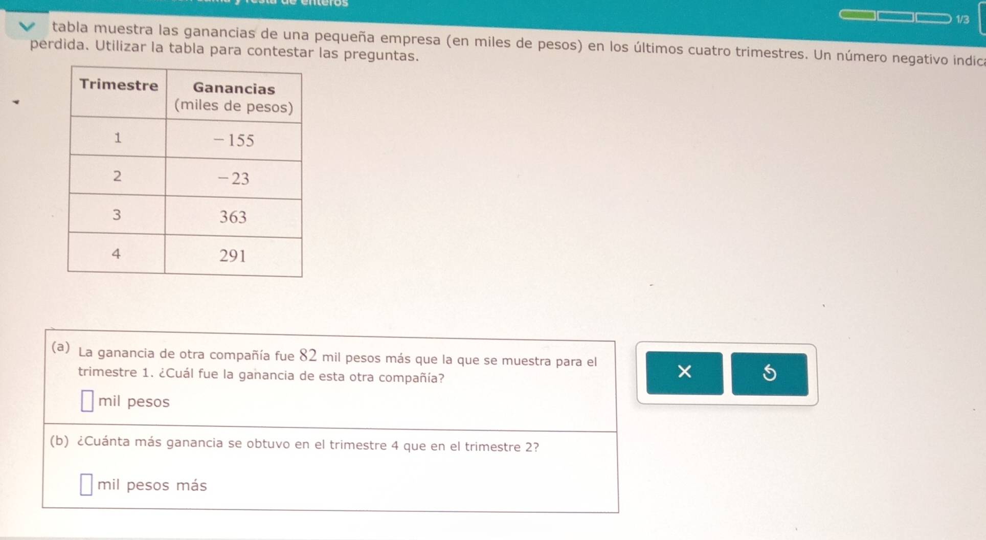 1/3
tabla muestra las ganancias de una pequeña empresa (en miles de pesos) en los últimos cuatro trimestres. Un número negativo indica
perdida. Utilizar la tabla para contestar las preguntas.
(a) La ganancia de otra compañía fue 82 mil pesos más que la que se muestra para el
trimestre 1. ¿Cuál fue la ganancia de esta otra compañía?
×
mil pesos
(b) ¿Cuánta más ganancia se obtuvo en el trimestre 4 que en el trimestre 2?
mil pesos más