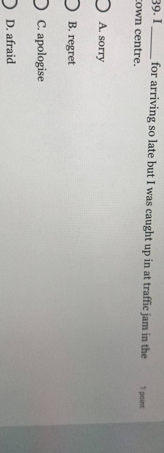 I_ for arriving so late but I was caught up in at traffic jam in the 1 point
town centre.
A. sorry
B. regret
C. apologise
D. afraid