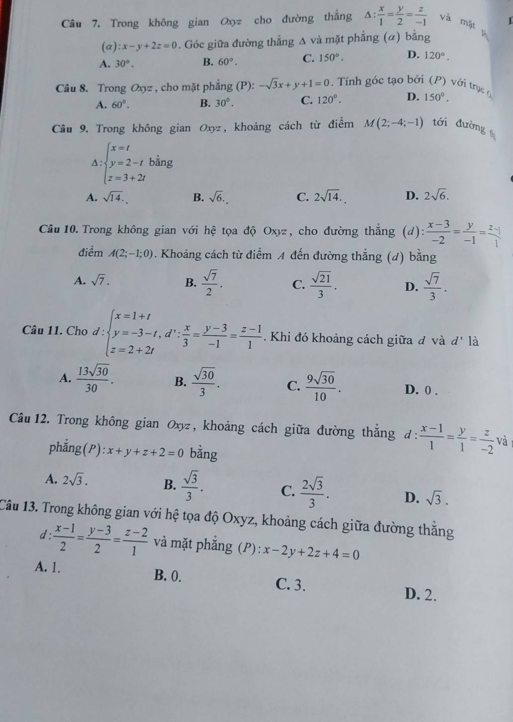 Trong không gian Oxyz cho đường thắng △ : x/1 = y/2 = z/-1  và mặt 1
(α) :x-y+2z=0. Góc giữa đường thẳng Δ và mặt phẳng (α) bằng
D.
A. 30°.
B. 60°.
C. 150°. 120°.
Câu 8. Trong Oxyz , cho mặt phẳng (P): -sqrt(3)x+y+1=0. Tính góc tạo bởi (P) với trục (
D.
A. 60°. B. 30°.
C. 120^0. 150°.
Câu 9. Trong không gian Oxyz, khoảng cách từ điểm M(2;-4;-1) tới đường
Delta :beginarrayl x=t y=2-t z=3+2tendarray. bàng
A. sqrt(14). B. sqrt(6). C. 2sqrt(14). D. 2sqrt(6).
Câu 10. Trong không gian với hệ tọa độ Oxyz, cho đường thắng (d):  (x-3)/-2 = y/-1 = (z-1)/1 
điểm A(2;-1;0). Khoảng cách từ điểm A đến đường thắng (đ) bằng
A. sqrt(7). B.  sqrt(7)/2 . C.  sqrt(21)/3 . D.  sqrt(7)/3 .
Câu 11. Cho d:beginarrayl x=1+t y=-3-t,d': x/3 = (y-3)/-1 = (z-1)/1 . z=2+2tendarray..  Khi đó khoảng cách giữa ở và d' là
B.
A.  13sqrt(30)/30 .  sqrt(30)/3 .  9sqrt(30)/10 . D. 0 .
C.
Câu 12. Trong không gian Oxyz, khoảng cách giữa đường thắng đ  (x-1)/1 = y/1 = z/-2  và
phẳng (P) :x+y+z+2=0 bằng
A. 2sqrt(3).
B.  sqrt(3)/3 .
C.  2sqrt(3)/3 .
D. sqrt(3).
Câu 13. Trong không gian với hệ tọa độ Oxyz, khoảng cách giữa đường thắng
d :  (x-1)/2 = (y-3)/2 = (z-2)/1  và mặt phẳng (P): x-2y+2z+4=0
A. 1. B. 0. D. 2.
C. 3.