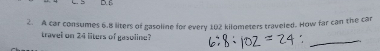5 D. 6
2. A car consumes 6.8 liters of gasoline for every 102 kilometers traveled. How far can the car 
_ 
travel on 24 liters of gasoline?
