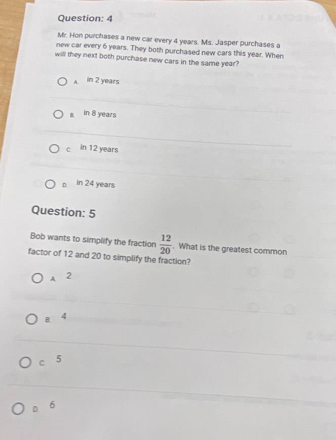 Mr. Hon purchases a new car every 4 years. Ms. Jasper purchases a
new car every 6 years. They both purchased new cars this year. When
will they next both purchase new cars in the same year?
A. in 2 years
B. in 8 years
c in 12 years
D. in 24 years
Question: 5
Bob wants to simplify the fraction  12/20 . What is the greatest common
factor of 12 and 20 to simplify the fraction?
A 2
B. 4
c 5
D. 6