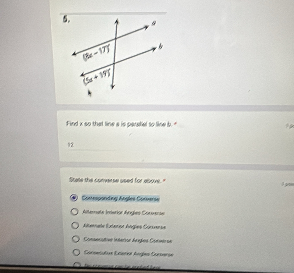 Find x so that line a is parallel to line b. "
12
State the converse used for above."
Corresponding Angles Corverse
Alternata Intérior Angles Converse
Atérnate Exlérior Anglés Corverse
Conseauts inañas Angías Converse
Consecutve Eceror Angles Converse