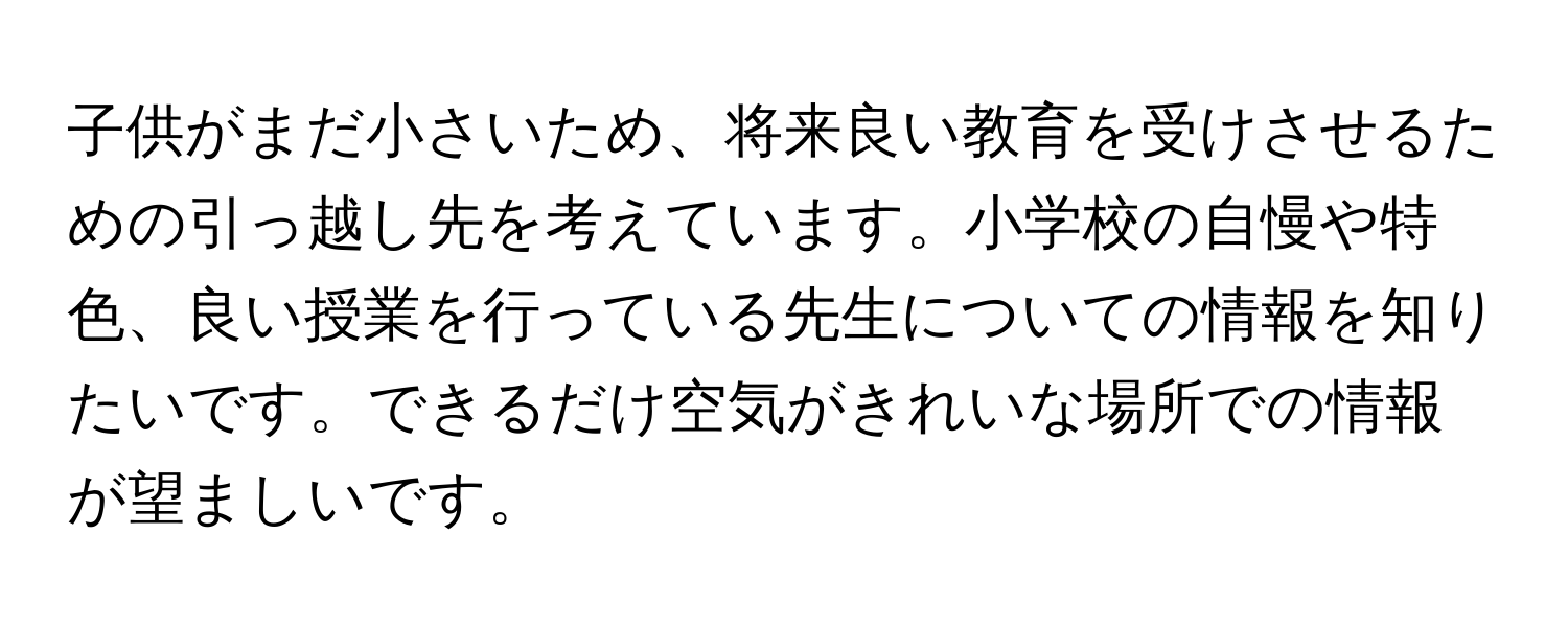 子供がまだ小さいため、将来良い教育を受けさせるための引っ越し先を考えています。小学校の自慢や特色、良い授業を行っている先生についての情報を知りたいです。できるだけ空気がきれいな場所での情報が望ましいです。