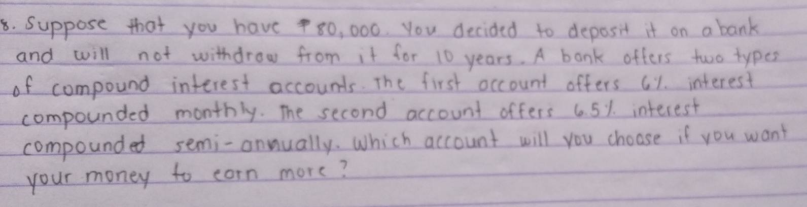 Suppose that you have80, 000. you decided to deposit it on a bank 
and will not withdrow from it for 10 years. A bonk offers two types 
of compound interest accounds. The first occount offers c1. interest 
compounded monthly. The second account offers 6.5%. interest 
compounded semi-annually. Which account will you choose if you want 
your money to corn more?