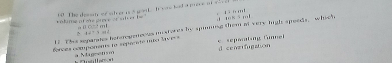 The density of silver is 5 g/mL It you had a piece of silver
c 43 6 ml
volume of the prece of silver be?
d 468 5 m
a 0 022 mL
11. This separates heterogeneous mixtures by spinning them at very high speeds, which
b. 447 5 mL
forces components to separate into lavers
c. separating funnel 
a. Magnetism d centrifugation
a Distllation