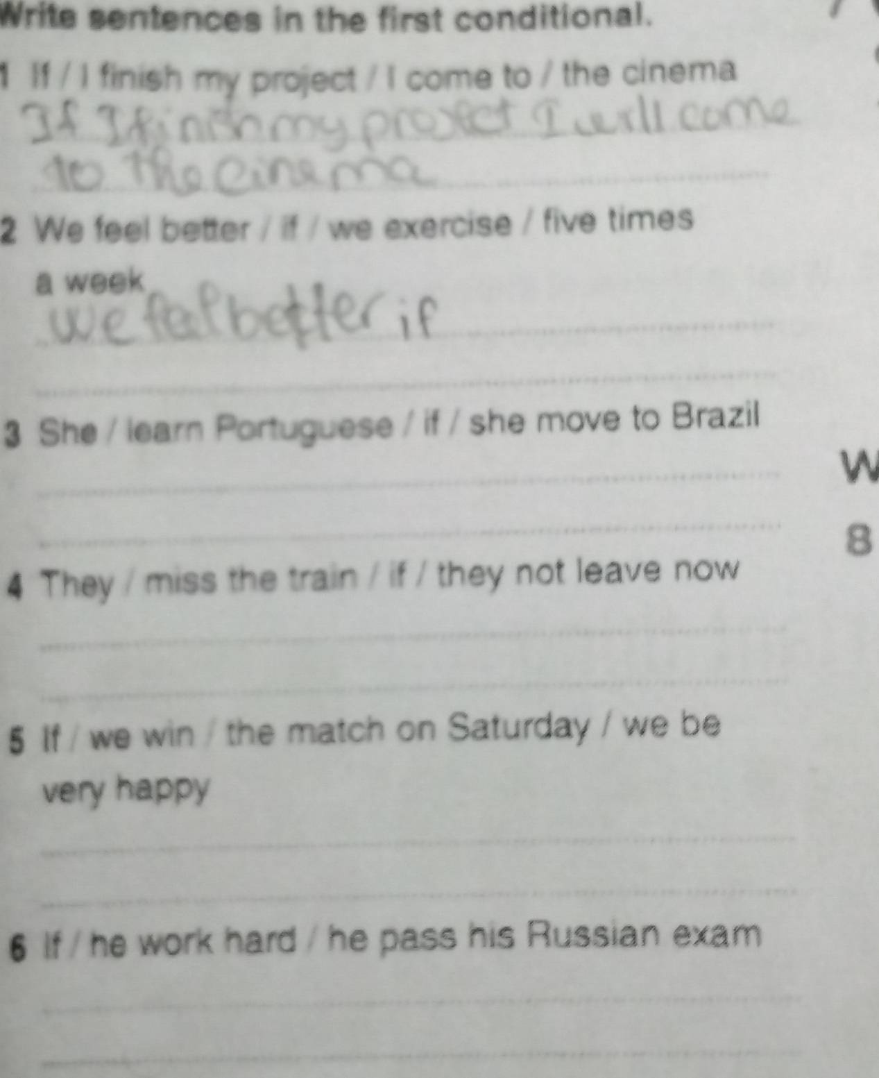 Write sentences in the first conditional. 
If / I finish my project / I come to / the cinema 
_ 
_ 
2 We feel better / if / we exercise / five times 
a week 
_ 
_ 
3 She / learn Portuguese / if / she move to Brazil 
_ 
W 
_ 
8 
4 They / miss the train / if / they not leave now 
_ 
_ 
5 If / we win / the match on Saturday / we be 
very happy 
_ 
_ 
6 If / he work hard / he pass his Russian exam 
_ 
_