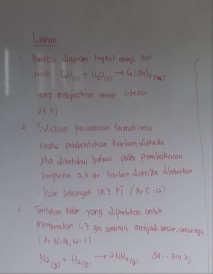 Lathan 
1. Buatah diagram ting fat energ; 8arl 
realss CaO_(s)+H_2O_(l)to Ca(OH)_2(ah)
yang melepasran energi sebesar 
23F] 
2. Tulistan Persamaan termokimia 
reaks pembentukan Farbon didknsa. 
Jik a diketahui bahwa pasa pembakaran 
sempurna o, 6 gr Farbon dioksiDa dibebaskan 
Falor sebanyak 19,7kJ(ArC=12)
3. Tentukan kalor rang diperlutan untul 
menguraikan 1, T gos amonia menjadi unsur, uncurnya
(A_rN· 14,H=1)
M_2(g)+H_2(g)to 2NH_3(g) Delta H=-314kJ