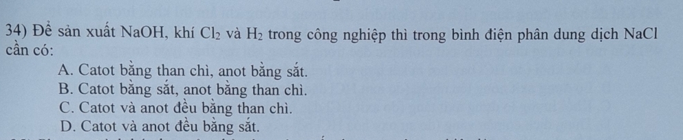 Để sản xuất NaOH, khí Cl_2 và H_2 trong công nghiệp thì trong bình điện phân dung dịch NaCl
cần có:
A. Catot bằng than chì, anot bằng sắt.
B. Catot bằng sắt, anot bằng than chì.
C. Catot và anot đều bằng than chì.
D. Catot và anot đều bằng sắt.