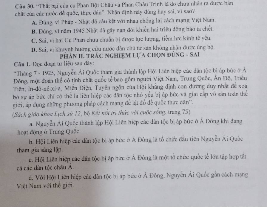 “Thất bại của cụ Phan Bội Châu và Phan Châu Trinh là do chưa nhận ra được bản
chất của các nước đế quốc, thực dân”. Nhận định này đúng hay sai, vì sao?
A. Đúng, vì Pháp - Nhật đã câu kết với nhau chống lại cách mạng Việt Nam.
B. Đúng, vì năm 1945 Nhật đã gây nạn đói khiến hai triệu đồng bào ta chết.
C. Sai, vì hai Cụ Phan chưa chuẩn bị được lực lượng, tiểm lực kinh tế yếu.
D. Sai, vì khuynh hướng cứu nước dân chủ tư sản không nhận được ủng hộ.
pPHÂN II. TRÁC NGHIỆM LựA CHọN ĐÚNG - SAI
Câu 1. Đọc đoạn tư liệu sau đây:
“Tháng 7 - 1925, Nguyễn Ái Quốc tham gia thành lập Hội Liên hiệp các dân tộc bị áp bức ở Á
Đông, một đoàn thể có tính chất quốc tế bao gồm người Việt Nam, Trung Quốc, Ấn Độ, Triều
Tiên, In-đô-nê-xi-a, Miến Điện, Tuyên ngôn của Hội khắng định con đường duy nhất để xoá
bỏ sự áp bức chỉ có thể là liên hiệp các dân tộc nhỏ yếu bị áp bức và giai cấp vô sản toàn thế
giới, áp dụng những phương pháp cách mạng để lật đồ đế quốc thực dân''.
(Sách giáo khoa Lịch sử 12, bộ Kết nổi tri thức với cuộc sống, trang 75)
a. Nguyễn Ái Quốc thành lập Hội Liên hiệp các dân tộc bị áp bức ở Á Đông khi đang
hoạt động ở Trung Quốc.
b. Hội Liên hiệp các dân tộc bị áp bức ở Á Đông là tổ chức đầu tiên Nguyễn Ái Quốc
tham gia sáng lập.
c. Hội Liên hiệp các dân tộc bị áp bức ở Á Đông là một tổ chức quốc tế lớn tập hợp tất
cả các dân tộc châu Á.
d. Với Hội Liên hiệp các dân tộc bị áp bức ở Á Đông, Nguyễn Ái Quốc gắn cách mạng
Việt Nam với thế giới.