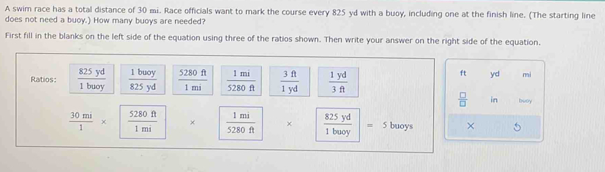 A swim race has a total distance of 30 mi. Race officials want to mark the course every 825 yd with a buoy, including one at the finish line. (The starting line 
does not need a buoy.) How many buoys are needed? 
First fill in the blanks on the left side of the equation using three of the ratios shown. Then write your answer on the right side of the equation. 
Ratios:  825yd/1buoy   1buoy/825yd   5280ft/1mi   1mi/5280ft   3ft/1yd   1yd/3ft 
ft yd mi 
 □ /□   in buoy
 30mi/1 * | 5280ft/1mi  ×  1mi/5280ft  ×  825yd/1buoy |=. 、 buoys ×