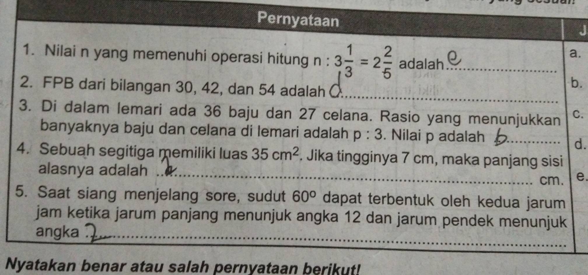 Pernyataan
J
a.
1. Nilai n yang memenuhi operasi hitung n : 3 1/3 =2 2/5  adalah_
_
2. FPB dari bilangan 30, 42, dan 54 adalah (
b.
3. Di dalam lemari ada 36 baju dan 27 celana. Rasio yang menunjukkan C.
banyaknya baju dan celana di lemari adalah p:3. Nilai p adalah_
d.
4. Sebuah segitiga memiliki luas 35cm^2. Jika tingginya 7 cm, maka panjang sisi
_
alasnya adalah 
_ cm. e.
5. Saat siang menjelang sore, sudut 60° dapat terbentuk oleh kedua jarum 
jam ketika jarum panjang menunjuk angka 12 dan jarum pendek menunjuk
_
angka
_
Nyatakan benar atau salah pernyataan berikut!