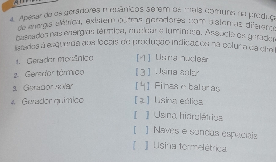 A
4. Apesar de os geradores mecânicos serem os mais comuns na produça
de energia elétrica, existem outros geradores com sistemas diferente
baseados nas energias térmica, nuclear e luminosa. Associe os gerador
listados à esquerda aos locais de produção indicados na coluna da direi
1. Gerador mecânico [1 ] Usina nuclear
2. Gerador térmico [3] Usina solar
. Gerador solar ] Pilhas e baterias
4. Gerador químico ] Usina eólica
[ ] Usina hidrelétrica
[ ] Naves e sondas espaciais
[ ] Usina termelétrica