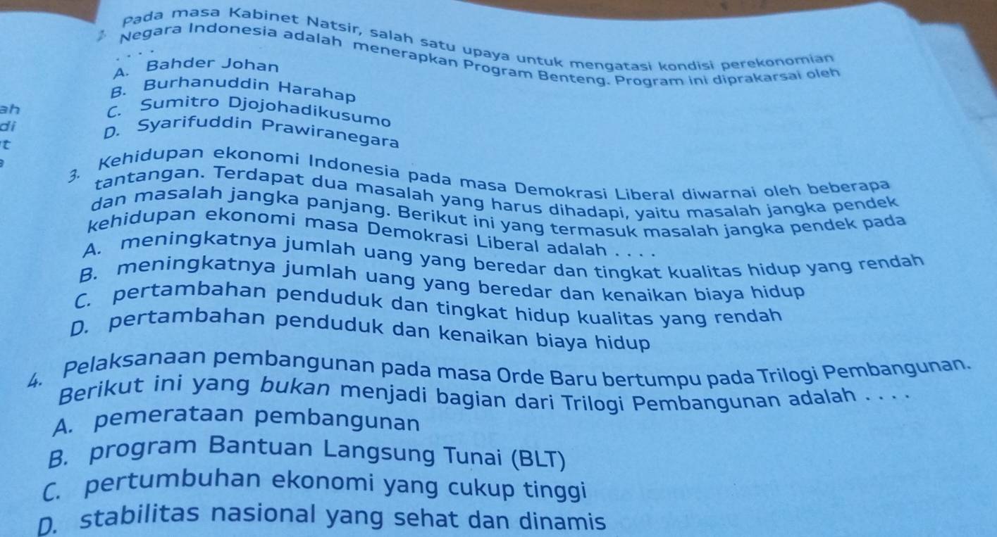 Pada masa Kabinet Natsir, salah satu upaya untuk mengatasi kondisi perekonomian
2 Negara Indonesia adalah menerapkan Program Benteng. Program ini diprakarsai oleh
A. Bahder Johan
B. Burhanuddin Harahap
ah C. Sumitro Djojohadikusumo
di
D. Syarifuddin Prawiranegara
t
3. Kehidupan ekonomi Indonesia pada masa Demokrasi Liberal diwarnai oleh beberapa
tantangan. Terdapat dua masalah yang harus dihadapi, yaitu masalah jangka pendek
dan masalah jangka panjang. Berikut ini yang termasuk masalah jangka pendek pada
kehidupan ekonomi masa Demokrasi Liberal adalah . . . .
A. meningkatnya jumlah uang yang beredar dan tingkat kualitas hidup yang rendah
B. meningkatnya jumlah uang yang beredar dan kenaikan biaya hidup
C. pertambahan penduduk dan tingkat hidup kualitas yang rendah
D. pertambahan penduduk dan kenaikan biaya hidup
4. Pelaksanaan pembangunan pada masa Orde Baru bertumpu pada Trilogi Pembangunan.
Berikut ini yang bukan menjadi bagian dari Trilogi Pembangunan adalah . . . .
A. pemerataan pembangunan
B. program Bantuan Langsung Tunai (BLT)
C. pertumbuhan ekonomi yang cukup tinggi
D. stabilitas nasional yang sehat dan dinamis