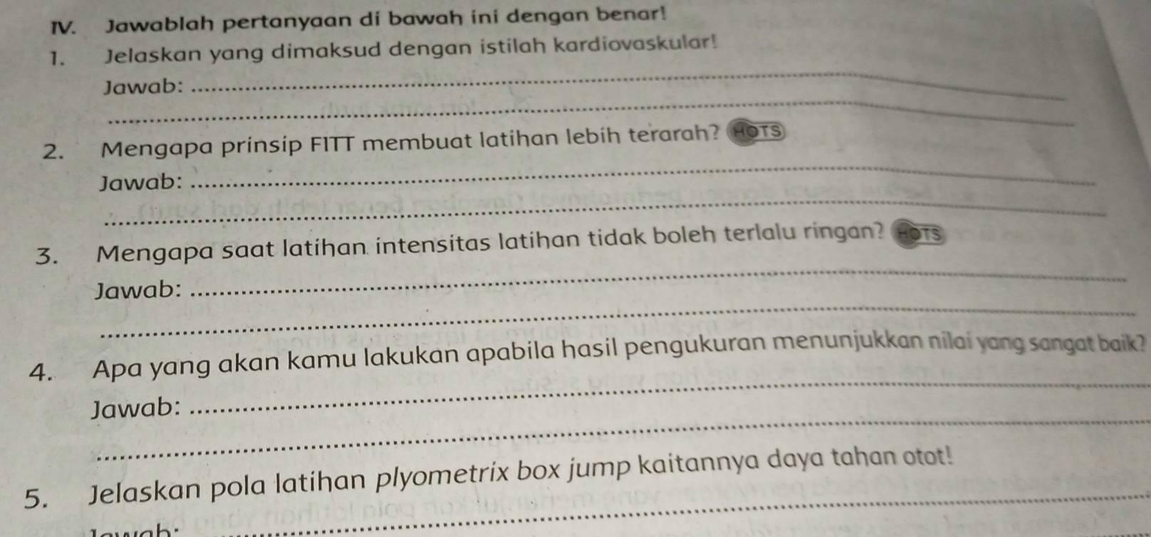 Jawablah pertanyaan di bawah ini dengan benar! 
_ 
1. Jelaskan yang dimaksud dengan istilah kardiovaskular! 
_ 
Jawab: 
_ 
2. Mengapa prinsip FITT membuat latihan lebih terarah? hOts 
_ 
Jawab: 
_ 
3. Mengapa saat latihan intensitas latihan tidak boleh terlalu ringan? OTS 
_ 
Jawab: 
_ 
4. Apa yang akan kamu lakukan apabila hasil pengukuran menunjukkan nilai yang sangat baik? 
_ 
Jawab: 
5. Jelaskan pola latihan plyometrix box jump kaitannya daya tahan otot!