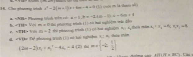 Cho phương trình x^2-2(m+1)x+6m-4=0(1) (với r là thar số) 
2. Phương trình trên có: a=1; b=-2.(m-1); c=6m+4
B. ∠ TH> Với m=0 hi phương trình (1) có hai nghiệm trái dấu 
e. ∠ TH> Vớri m=2 thi phương trình (1) có hai nghiệm x_1:x_2 thoà mǎn x_1+x_2=6, x_1x_2=8
d. ∠ VDD Để phương trình (1) có hai nghiệm x_1:x_2 hòo min
(2m-2)x_1+x_2^(2-4x_2)=4 (2) thì m∈  -2, 1/2 
AH(H∈ BC) Các c