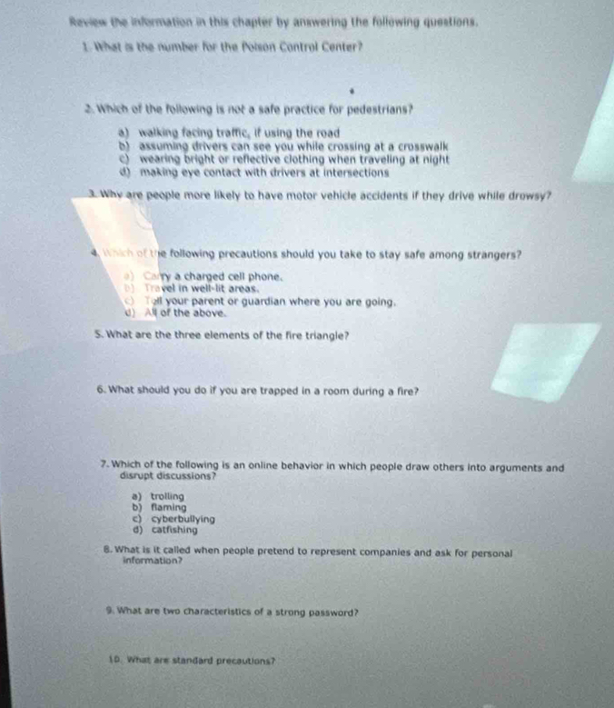 Review the information in this chapter by answering the following questions.
1. What is the number for the Poison Control Center?
2. Which of the following is not a safe practice for pedestrians?
a) walking facing traffic, if using the road
b) assuming drivers can see you while crossing at a crosswalk
c) wearing bright or reflective clothing when traveling at night
d) making eye contact with drivers at intersections
3. Why are people more likely to have motor vehicle accidents if they drive while drowsy?
4. Which of the following precautions should you take to stay safe among strangers?
) Carry a charged cell phone.
D Travel in well-lit areas.
Tell your parent or guardian where you are going.
d) All of the above.
5. What are the three elements of the fire triangle?
6. What should you do if you are trapped in a room during a fire?
7. Which of the following is an online behavior in which people draw others into arguments and
disrupt discussions?
a) trolling
b) flaming
c) cyberbullying
d) catfishing
8. What is it called when people pretend to represent companies and ask for personal
information?
9. What are two characteristics of a strong password?
1D. What are standard precautions?
