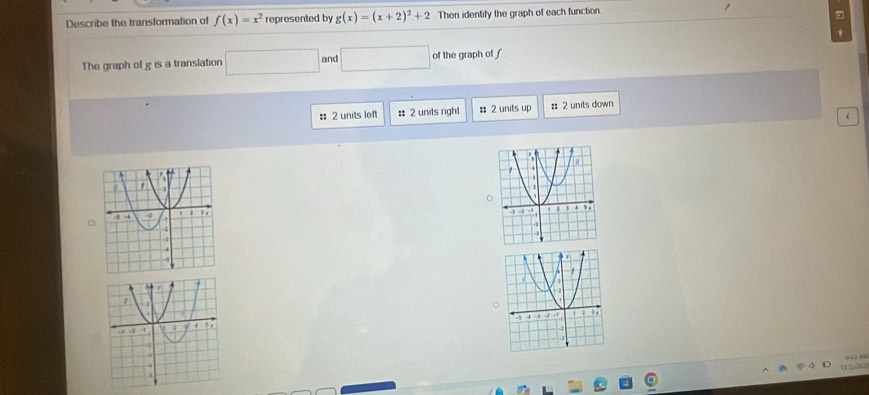 Describe the transformation of f(x)=x^2 represented by g(x)=(x+2)^2+2 Then identify the graph of each function 
The graph of g is a translation □ and □ of the graph of f
: 2 units left : 2 units right # 2 units up : 2 units down 
 
C 
。