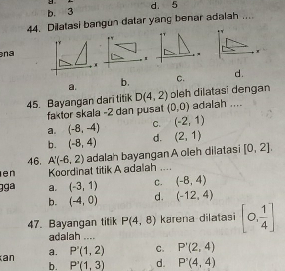 b. 3 d. 5
44. Dilatasi bangun datar yang benar adalah ....
ena
a. b. C. d.
45. Bayangan dari titik D(4,2) oleh dilatasi dengan
faktor skala -2 dan pusat (0,0) adalah ....
a. (-8,-4) C. (-2,1)
b. (-8,4)
d. (2,1)
46. A'(-6,2) adalah bayangan A oleh dilatasi [0,2]. 
en Koordinat titik A adalah ....
gga a. (-3,1)
C. (-8,4)
b. (-4,0)
d. (-12,4)
47. Bayangan titik P(4,8) karena dilatasi [0, 1/4 ]
adalah ....
Kan a. P'(1,2) C. P'(2,4)
b. P'(1,3) d. P'(4,4)