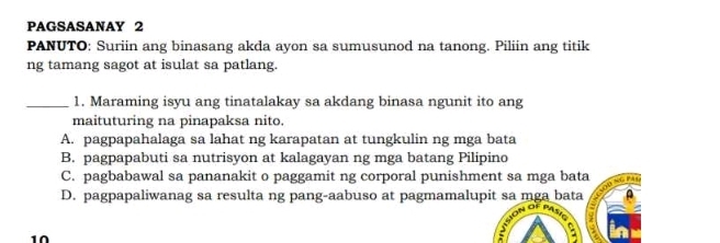 PAGSASANAY 2
PANUTO: Suriin ang binasang akda ayon sa sumusunod na tanong. Piliin ang titik
ng tamang sagot at isulat sa patlang.
_1. Maraming isyu ang tinatalakay sa akdang binasa ngunit ito ang
maituturing na pinapaksa nito.
A. pagpapahalaga sa lahat ng karapatan at tungkulin ng mga bata
B. pagpapabuti sa nutrisyon at kalagayan ng mga batang Pilipino
C. pagbabawal sa pananakit o paggamit ng corporal punishment sa mga bata
D. pagpapaliwanag sa resulta ng pang-aabuso at pagmamalupit sa mga bata

1Ω