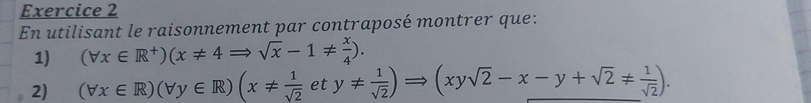 En utilisant le raisonnement par contraposé montrer que: 
1) (forall x∈ R^+)(x!= 4Rightarrow sqrt(x)-1!=  x/4 ). 
2) (forall x∈ R)(forall y∈ R)(x!=  1/sqrt(2) ety!=  1/sqrt(2) )Rightarrow (xysqrt(2)-x-y+sqrt(2)!=  1/sqrt(2) ).