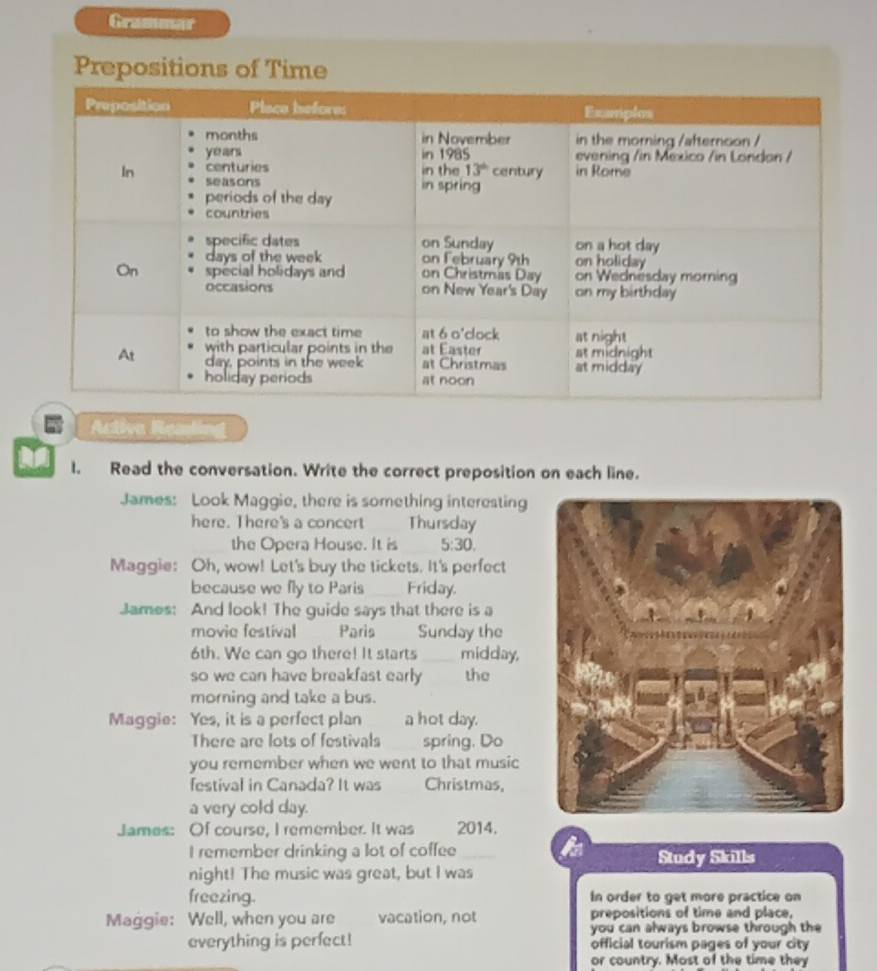 Grummar
Prepositions of Time
Activa Reating
I. Read the conversation. Write the correct preposition on each line.
James: Look Maggie, there is something interesting
here. There's a concert Thursday
the Opera House. It is 5:30.
Maggie: Oh, wow! Let's buy the tickets. It's perfect
because we fly to Paris Friday.
James: And look! The guide says that there is a
movie festival Paris Sunday the
6th. We can go there! It starts midday,
so we can have breakfast early the
morning and take a bus.
Maggie: Yes, it is a perfect plan a hot day.
There are lots of festivals spring. Do
you remember when we went to that music
festival in Canada? It was Christmas,
a very cold day.
James: Of course, I remember. It was 2014.
I remember drinking a lot of coffee Study Skills
night! The music was great, but I was
freezing. In order to get more practice on
Maggie: Well, when you are vacation, not prepositions of time and place,
you can always browse through the 
everything is perfect! official tourism pages of your city
or country. Most of the time they