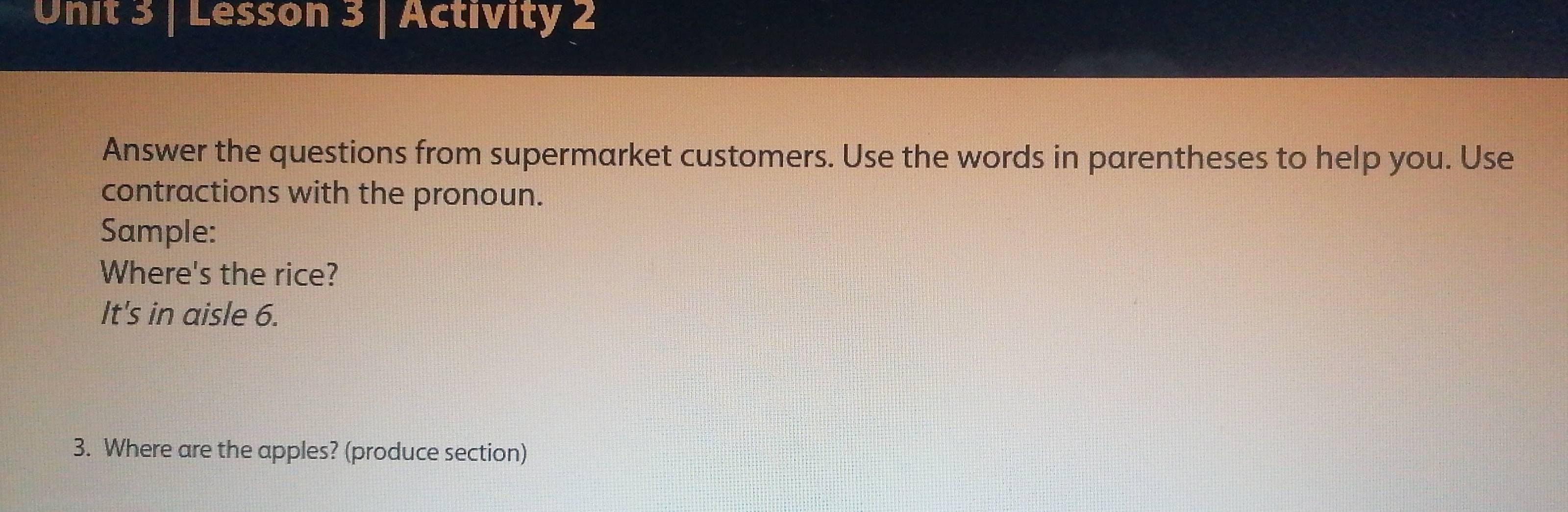 Lesson 3 | Activity 2 
Answer the questions from supermarket customers. Use the words in parentheses to help you. Use 
contractions with the pronoun. 
Sample: 
Where's the rice? 
It's in aisle 6. 
3. Where are the apples? (produce section)