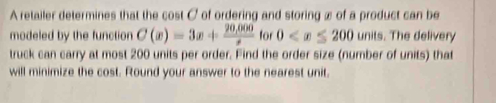 A retailer determines that the cost C of ordering and storing x of a product can be 
modeled by the function C(x)=3x+ (20,000)/x  for 0 units. The delivery 
truck can carry at most 200 units per order. Find the order size (number of units) that 
will minimize the cost. Round your answer to the nearest unit.