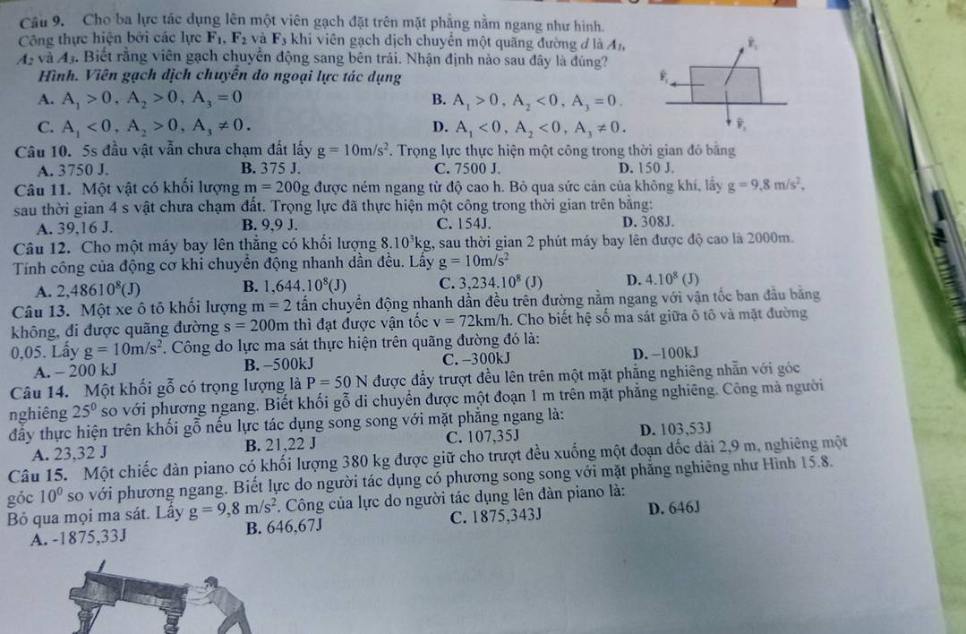 Cho ba lực tác dụng lên một viên gạch đặt trên mặt phẳng nằm ngang như hình.
Công thực hiện bởi các lực F_1,F_2 và F_3 khi viên gạch dịch chuyển một quãng đường đ là A_1,
43 và 43. Biết rằng viên gạch chuyển động sang bên trái. Nhận định nào sau đây là đúng?
Hình. Viên gạch dịch chuyễn do ngoại lực tác dụng
A. A_1>0,A_2>0,A_3=0 B. A_1>0,A_2<0,A_3=0.
D.
C. A_1<0,A_2>0,A_3!= 0. A_1<0,A_2<0,A_3!= 0.
Câu 10. 5s đầu vật vẫn chưa chạm đất lấy g=10m/s^2. Trọng lực thực hiện một công trong thời gian đó bằng
A. 3750 J. B. 375 J. C. 7500 J. D. 150 J.
Câu 11. Một vật có khối lượng m=200g được ném ngang từ độ cao h. Bỏ qua sức cản của không khí, lấy g=9.8m/s^2,
sau thời gian 4 s vật chưa chạm đất. Trọng lực đã thực hiện một công trong thời gian trên bằng:
A. 39,16 J. B. 9,9 J. C. 154J. D. 308J.
Câu 12. Cho một máy bay lên thẳng có khối lượng 8.10^3kg 1, sau thời gian 2 phút máy bay lên được độ cao là 2000m.
Tính công của động cơ khi chuyển động nhanh dần đều. Lấy g=10m/s^2
A. 2,48610^8(J) B. 1,644.10^8(J) C. 3,234.10^8 (J) D. 4.10^8(J)
Câu 13. Một xe ô tô khổi lượng m=2 tấn chuyển động nhanh dần đều trên đường nằm ngang với vận tốc ban đầu bằng
không, đi được quãng đường s=200m thì đạt được vận tốc v=72km/h 1. Cho biết hệ số ma sát giữa ô tô và mặt đường
0,05. Lấy g=10m/s^2. Công do lực ma sát thực hiện trên quãng đường đó là:
A. - 200 kJ B. −500kJ C. -300kJ D. -100kJ
Câu 14. Một khối gỗ có trọng lượng là P=50N được đầy trượt đều lên trên một mặt phẳng nghiêng nhẫn với góc
nghiêng 25^0 so với phương ngang. Biết khối gỗ di chuyển được một đoạn 1 m trên mặt phẳng nghiêng. Công mà người
đầy thực hiện trên khối gỗ nếu lực tác dụng song song với mặt phẳng ngang là:
A. 23,32 J B. 21,22 J C. 107,35J D. 103,53J
Câu 15. Một chiếc đàn piano có khối lượng 380 kg được giữ cho trượt đều xuống một đoạn dốc dài 2,9 m, nghiêng một
góc 10^0 so với phương ngang. Biết lực do người tác dụng có phương song song với mặt phẳng nghiêng như Hình 15.8.
Bỏ qua mọi ma sát. Lấy g=9,8m/s^2. Công của lực do người tác dụng lên đàn piano là:
A. -1875,33J B. 646,67J C. 1875,343J D. 646J