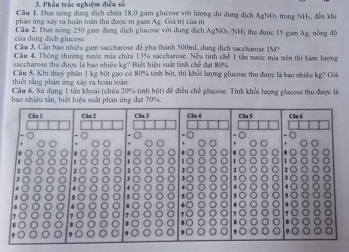 Phần trắc nghiệm điền số 
Câu 1. Đun nóng dung dịch chứa 18,0 gam glucose với lượng dư dung dịch AgNO_3 trong NH_3 , đến khi 
phản ứng xảy ra hoàn toàn thu được m gam Ag. Giá trị của m 
Câu 2. Đun nóng 250 gam dung dịch glucose với dung dịch AgNO_3 NH_3 thu được 15 gam Ag, nồng độ 
của dung dịch glucose 
Câu 3. Cần bao nhiêu gam saccharose để pha thành 500mL dung dịch saccharose 1M? 
Câu 4. Thông thường nước mía chứa 13% saccharose. Nếu tinh chế 1 tấn nước mía trên thì hàm lượng 
saccharose thu được là bao nhiêu kg? Biết hiệu suất tinh chế đạt 80%
Câu 5. Khi thuỷ phân 1 kg bột gạo có 80% tinh bột, thì khối lượng glucose thu được là bao nhiêu kg? Giả 
thiết rằng phản ứng xảy ra hoàn toàn. 
Câu 6. Sử dụng 1 tấn khoai (chứa 20% tinh bột) để điều chế glucose. Tính khối lượng glucose thu được là 
bao nhiêu tần, biết hiệu suất phản ứng đạt 70%.