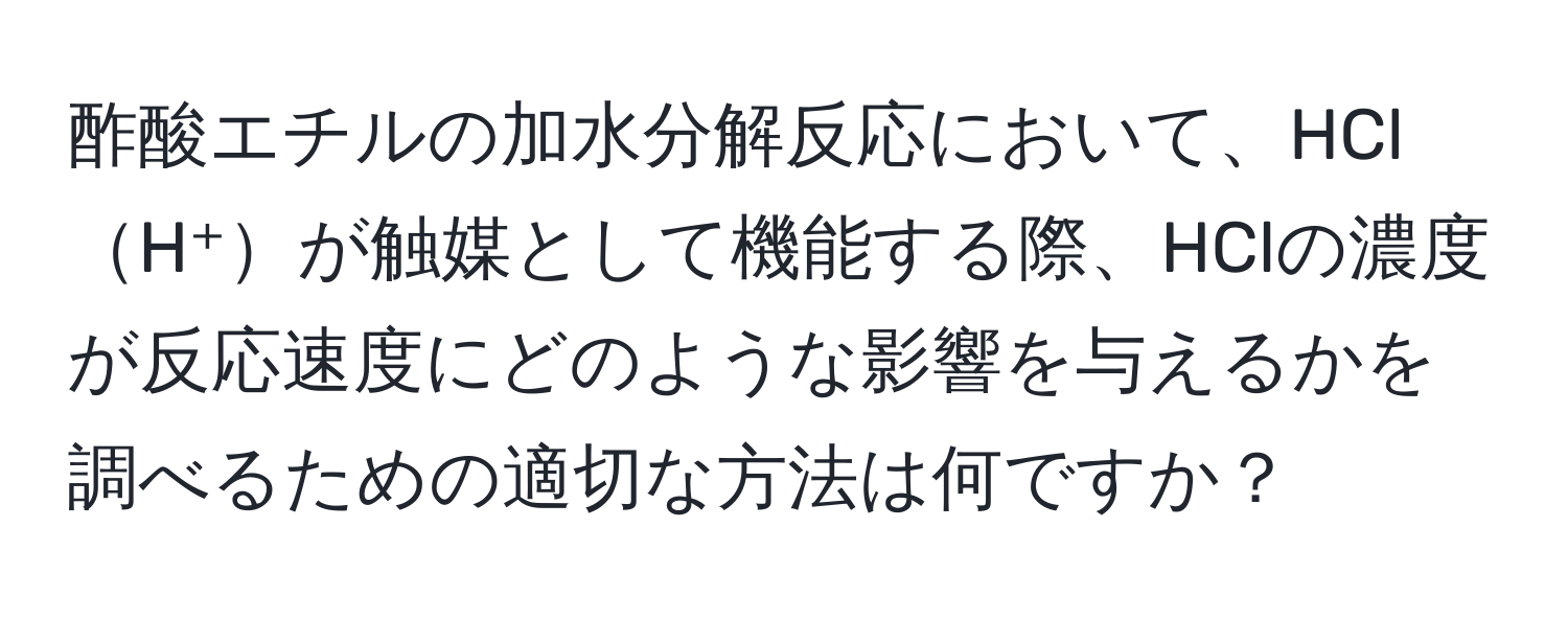 酢酸エチルの加水分解反応において、HClH⁺が触媒として機能する際、HClの濃度が反応速度にどのような影響を与えるかを調べるための適切な方法は何ですか？