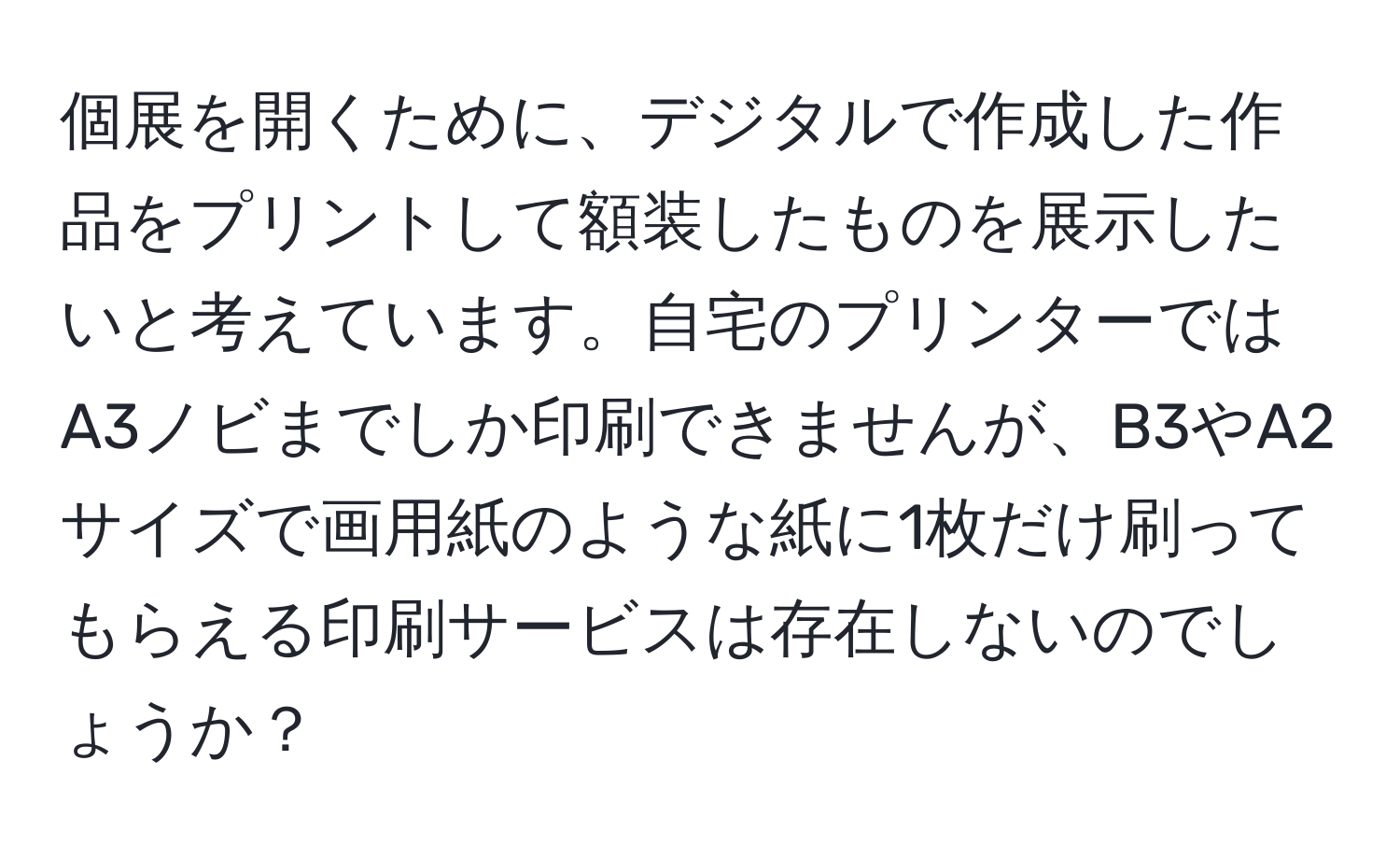 個展を開くために、デジタルで作成した作品をプリントして額装したものを展示したいと考えています。自宅のプリンターではA3ノビまでしか印刷できませんが、B3やA2サイズで画用紙のような紙に1枚だけ刷ってもらえる印刷サービスは存在しないのでしょうか？